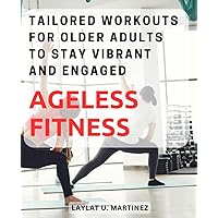Ageless Fitness: Tailored Workouts for Older Adults to Stay Vibrant and Engaged: Unlock the Power of Purposeful Exercise to Embrace Health and Vitality at Any Age