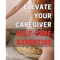 Elevate Your Caregiver Self-Care Expertise: Master the Art of Self-Care for Caregivers: Essential Strategies for Boosting Your Physical, Mental and Emotional Health