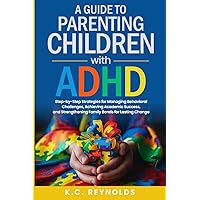 A Guide To Parenting Children With ADHD: Step-By-Step Strategies for Managing Behavioral Challenges, Achieving Academic Success, and Strengthening Family Bonds for Lasting Change