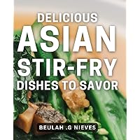 Delicious Asian Stir-Fry Dishes to Savor: Savor the Taste of Asia with Mouth-Watering Stir-Fry Recipes, Perfect for Busy Nights and Family Dinners.