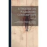 A Treatise On Pulmonary Consumption: Comprehending an Inquiry Into the Causes, Nature, Prevention, and Treatment of Tuberculosis and Scrofulous Diseases in General A Treatise On Pulmonary Consumption: Comprehending an Inquiry Into the Causes, Nature, Prevention, and Treatment of Tuberculosis and Scrofulous Diseases in General Hardcover Paperback