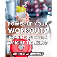 Power Up Your Workouts: Expert Guide to Weight Training: Maximize Your Fitness Goals with the Ultimate Weight Training Handbook