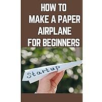 HOW TO MAKE A PAPER AIRPLANE FOR BEGINNERS: Step By Step Instructions On How To Make A Paper Airplane