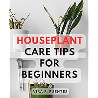 Houseplant Care Tips For Beginners: The Ultimate Guide to Selecting, Repotting, and Providing Comprehensive Care for Your Indoor Plants - Includes Essential Requirements for Every Plant