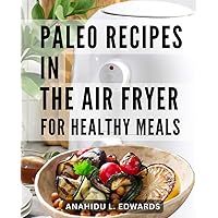 Paleo Recipes In The Air Fryer For Healthy Meals: Quick and Easy Hot Air Fryer Recipes for Beginners & Pros | Savor Delicious Paleo Dishes with Minimal Oil and Maximum Flavor