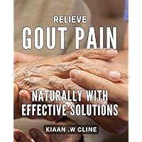 Relieve Gout Pain Naturally with Effective Solutions: Discover Proven Remedies for Alleviating Gout Symptoms, Naturally and Safely