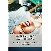 Natural Skin Care Recipes: Learn How To Make Your Own Lotion And Creams