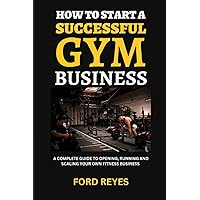 How to Start a Successful Gym Business: A Complete Guide to Opening, Running and Scaling Your Own Fitness Business