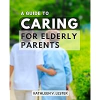 A Guide To Caring For Elderly Parents: Essential Tips and Advice for Supporting Your Loved Ones | A Handbook to Help You Navigate the Challenges of Aging and Provide the Best Care Possible