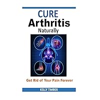 Cure Arthritis Naturally - Get Rid of Your Pain Forever Cure Arthritis Naturally - Get Rid of Your Pain Forever Paperback