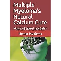 Multiple Myeloma's Natural Calcium Cure: A breakthrough discovery in curing Myeloma cancers with Calcium supplementation Multiple Myeloma's Natural Calcium Cure: A breakthrough discovery in curing Myeloma cancers with Calcium supplementation Paperback