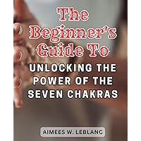 The Beginner's Guide to Unlocking the Power of the Seven Chakras: Discover the Secrets to Balancing and Harmonizing Your Energy Centers for Holistic Wellness
