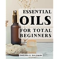 Essential Oils For Total Beginners: The Power of Aromatherapy and Harness the Benefits of Essential Oils & Carrier Oils | Powerful Recipes and Practical Tips for Optimal Wellness and Balance