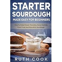Starter Sourdough Made Easy For Beginners: How To Make Bread, Pancakes, Buns, Cookies, Pizza Crust And More With Sourdough