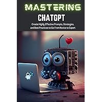 Mastering ChatGPT: Create Highly Effective Prompts, Strategies, and Best Practices to Go From Novice to Expert Mastering ChatGPT: Create Highly Effective Prompts, Strategies, and Best Practices to Go From Novice to Expert Kindle Paperback