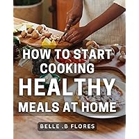 How To Start Cooking Healthy Meals At Home: Discover Simple, Delicious & Nutritious Recipes for Beginner Cooks: A Beginner's Guide to Eating Clean & ... Foodies & Wellness Enthusiasts of All Ages!