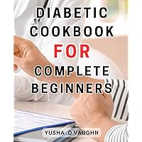 Diabetic Cookbook For Complete Beginners: Delicious Diabetes Recipes: Take Charge of Your Health with Flavorful Dishes for Managing Type-1 and Type-2 Diabetes