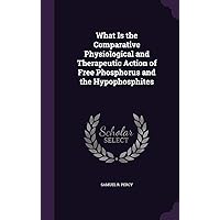 What Is the Comparative Physiological and Therapeutic Action of Free Phosphorus and the Hypophosphites What Is the Comparative Physiological and Therapeutic Action of Free Phosphorus and the Hypophosphites Hardcover Paperback