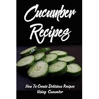 Cucumber Recipes: How To Create Delicious Recipes Using Cucumber: Raw Cucumber Recipes