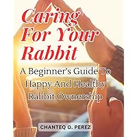 Caring for Your Rabbit: A Beginner's Guide to Happy and Healthy Rabbit Ownership: Discover the Joy of Providing Loving Care to Your Furry Friend