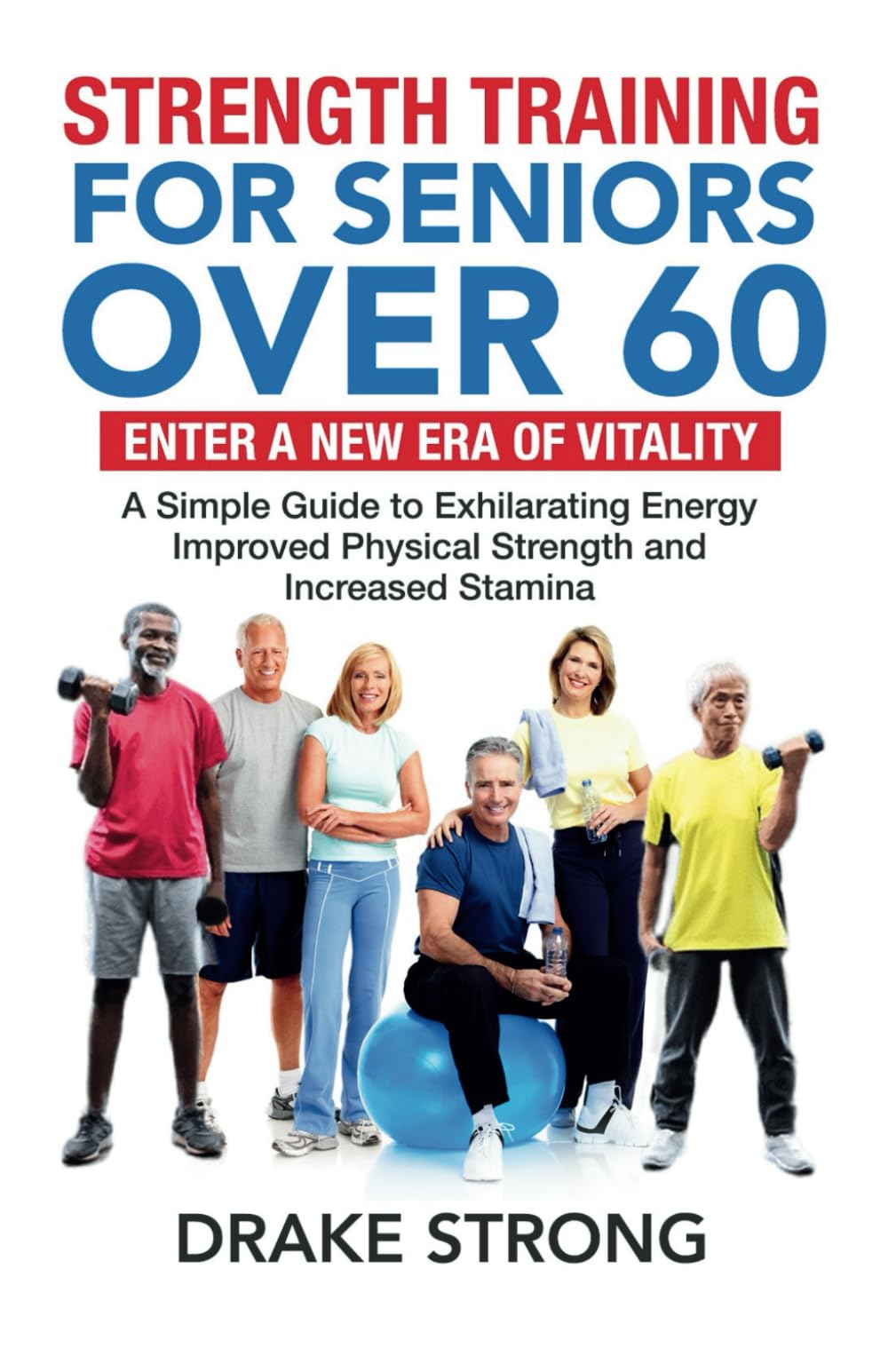 STRENGTH TRAINING FOR SENIORS OVER 60: ENTER A NEW ERA OF VITALITY! A SIMPLE GUIDE TO EXHILARATING ENERGY, IMPROVED PHYSICAL STRENGTH AND INCREASED STAMINA