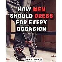 How Men Should Dress For Every Occasion: A Comprehensive Guide to Mastering Men's Fashion and Personal Style | Elevate Your Wardrobe, Refine Your Look, and Embrace Timeless Elegance
