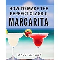 How To Make The Perfect Classic Margarita: Discover the Art of Crafting the Ultimate Margarita: A Mixologist's Guide to Amazing Margaritas for Cocktail Lovers