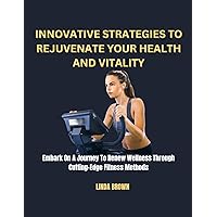 INNOVATIVE STRATEGIES TO REJUVENATE YOUR HEALTH AND VITALITY : Embark On A Journey To Renew Wellness Through Cutting-Edge Fitness Methods