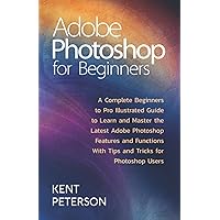 Adobe Photoshop for Beginners: A Complete Beginner to Pro illustrated Guide to Learn and Master The Latest Adobe Photoshop Features and Functions with Tips and Tricks for Photoshop Users
