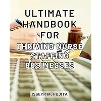 Ultimate Handbook for Thriving Nurse Staffing Businesses: The Essential Guide to Building a Successful and Profitable Nurse Staffing Business