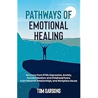 Pathways Of Emotional Healing: Recovery From PTSD, Depression, Anxiety, Suicidal Ideation, And Childhood Fears, From Personal Relationships, And Workplace Abuse