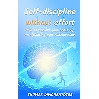 Self-discipline without effort: How to achieve your goals by manipulating your subconscious
