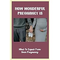 How Wonderful Pregnancy Is: What To Expect From Your Pregnancy
