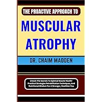 THE PROACTIVE APPROACH TO MUSCULAR ATROPHY: Unlock The Secrets To Optimal Muscle Health- Practical Strategies Rehabilitation Techniques, And Nutritional Wisdom For A Stronger, Healthier You