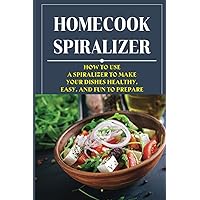 Homecook Spiralizer: How To Use A Spiralizer To Make Your Dishes Healthy, Easy, And Fun To Prepare