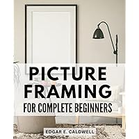 Picture Framing For Complete Beginners: A Guide to Picture Framing | Master the Art of Preserving & Displaying Your Treasured Memories | Uncover the Secrets of Expert Picture Framing Methods