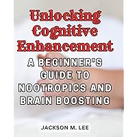 Unlocking Cognitive Enhancement: A Beginner's Guide to Nootropics and Brain Boosting: Discover the World of Nootropics for Enhanced Mental Clarity, Focus, and Performance