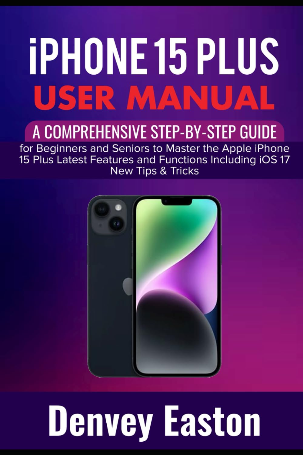 iPhone 15 Plus User Manual: A Comprehensive Step-by-Step Guide for Beginners and Seniors to Master the Apple iPhone 15 Plus Latest Features and Functions Including iOS 17 New Tips & Tricks