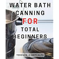 Water Bath Canning For Total Beginners: Master the Art of Water-Bath-Canning-& Preserve Homemade Goodness with Mouthwatering Recipes for a Well-Stocked Pantry