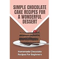 Simple Chocolate Cake Recipes For A Wonderful Dessert: Homemade Chocolate Recipes For Beginners