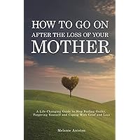 How to Go on After The Loss of Your Mother: A Life Changing Guide to Stop Feeling Guilty, Forgiving Yourself and Coping with Grief and Loss