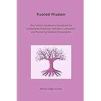 Rooted Wisdom: The Holistic Gardener's Handbook for Sustainable Practices, Heirloom Cultivation, and Nurturing Resilient Ecosystems