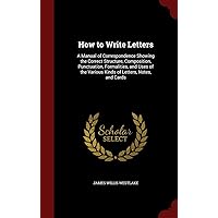 How to Write Letters: A Manual of Correspondence Showing the Correct Structure, Composition, Punctuation, Formalities, and Uses of the Various Kinds of Letters, Notes, and Cards How to Write Letters: A Manual of Correspondence Showing the Correct Structure, Composition, Punctuation, Formalities, and Uses of the Various Kinds of Letters, Notes, and Cards Hardcover Paperback
