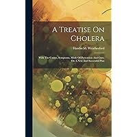 A Treatise On Cholera: With The Causes, Symptoms, Mode Of Prevention And Cure, On A New And Successful Plan A Treatise On Cholera: With The Causes, Symptoms, Mode Of Prevention And Cure, On A New And Successful Plan Hardcover Paperback