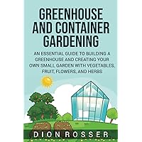Greenhouse and Container Gardening: An Essential Guide to Building a Greenhouse and Creating Your Own Small Garden with Vegetables, Fruit, Flowers, and Herbs (Self-sustaining)