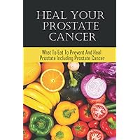Heal Your Prostate Cancer: What To Eat To Prevent And Heal Prostate Including Prostate Cancer