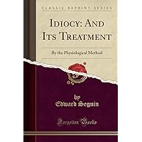 Idiocy: And Its Treatment: By the Physiological Method (Classic Reprint) Idiocy: And Its Treatment: By the Physiological Method (Classic Reprint) Paperback Kindle Hardcover