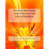 An Idiot's Brief Guide to the Discovery and Uses of Radiation An Idiot's Brief Guide to the Discovery and Uses of Radiation Paperback Kindle
