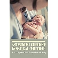 An Essential Guidebook On Natural Childbirth: A To Z Things Mom Need To Prepare Before Delivery: How To Prepare For Natural Childbirth