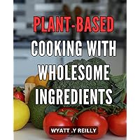 Plant-Based Cooking with Wholesome Ingredients: Vibrant Vegan Recipes with Nutritious Whole Foods for Healthy Eating and Sustainable Living